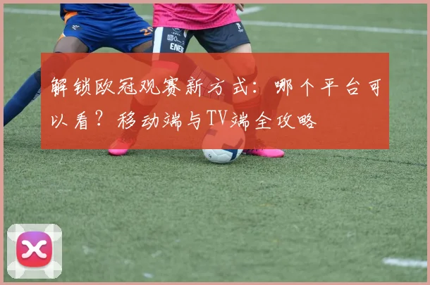 解锁欧冠观赛新方式：哪个平台可以看？移动端与TV端全攻略