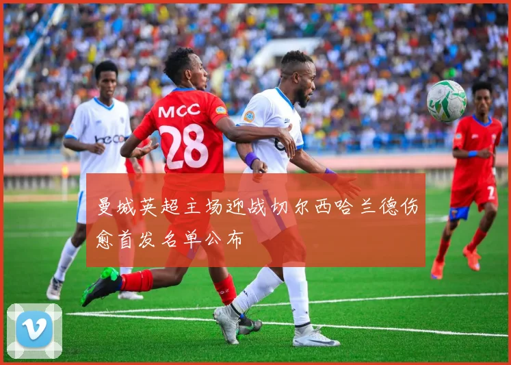 曼城英超主场迎战切尔西哈兰德伤愈首发名单公布