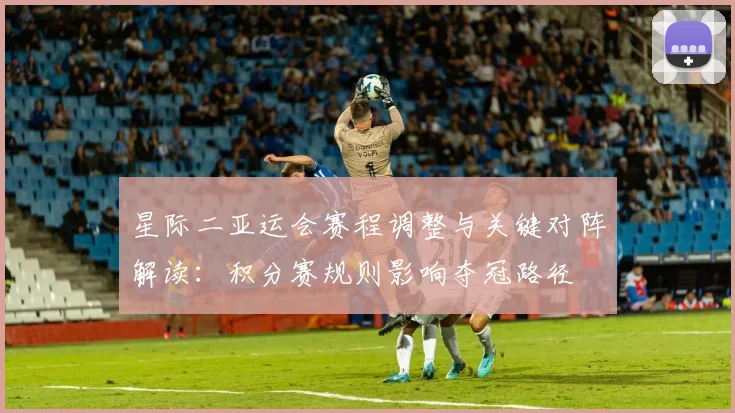 星际二亚运会赛程调整与关键对阵解读：积分赛规则影响夺冠路径