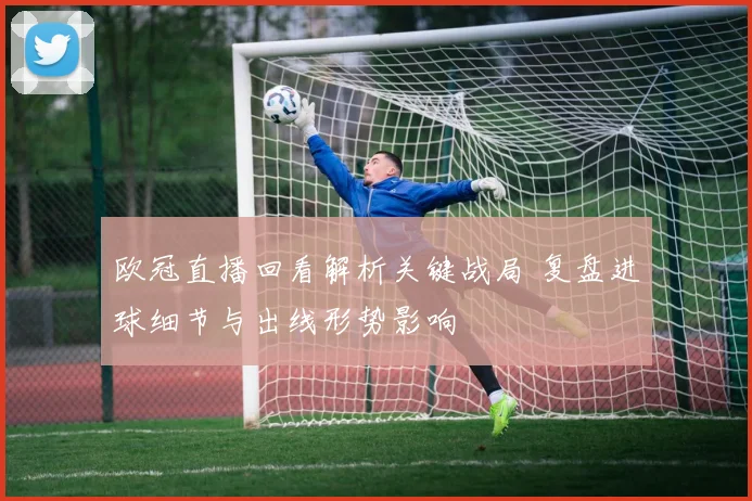 欧冠直播回看解析关键战局 复盘进球细节与出线形势影响
