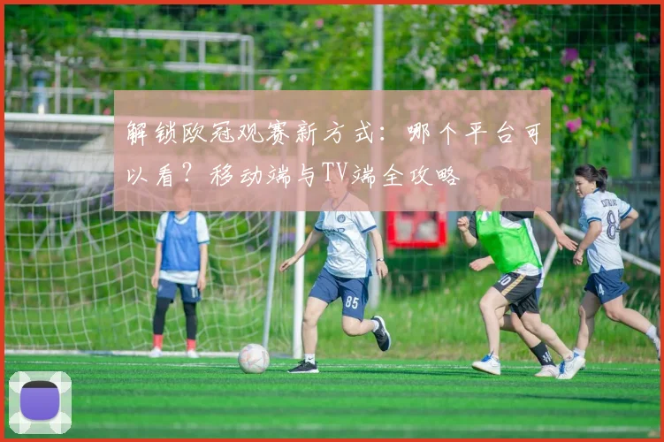 解锁欧冠观赛新方式：哪个平台可以看？移动端与TV端全攻略