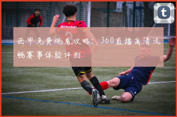 西甲免费观看攻略：360直播高清流畅赛事体验评测