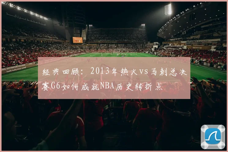 经典回顾：2013年热火vs马刺总决赛G6如何成就NBA历史转折点