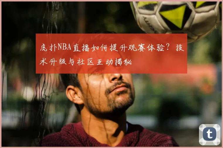 虎扑NBA直播如何提升观赛体验？技术升级与社区互动揭秘